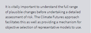 It is vitally important to understand the full range of changes before undertaking a detailed assessment of risk. The Climate Futures approach facilitates this as well as providing a mechanism for objective selection of representative models to use.